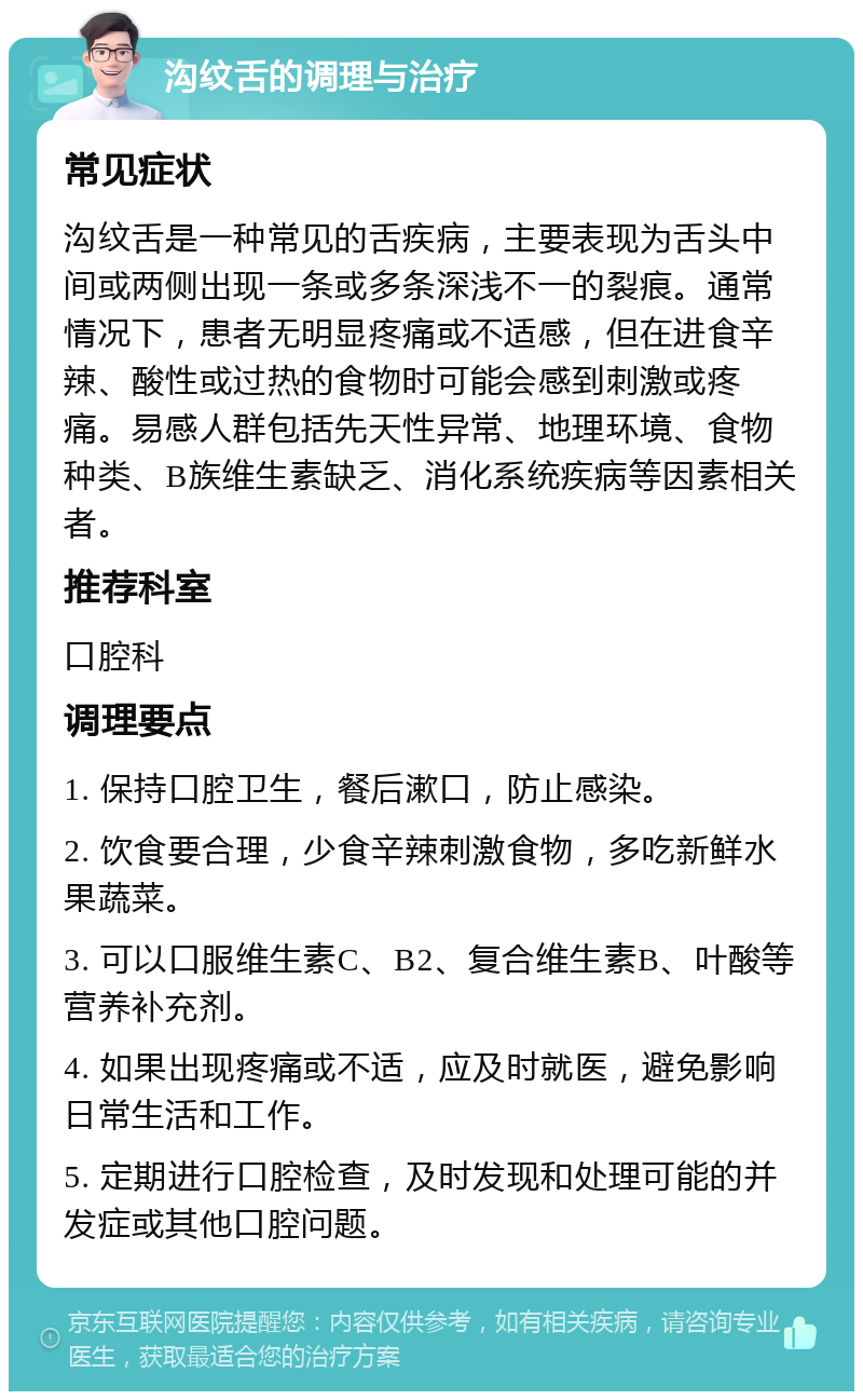 沟纹舌的调理与治疗 常见症状 沟纹舌是一种常见的舌疾病，主要表现为舌头中间或两侧出现一条或多条深浅不一的裂痕。通常情况下，患者无明显疼痛或不适感，但在进食辛辣、酸性或过热的食物时可能会感到刺激或疼痛。易感人群包括先天性异常、地理环境、食物种类、B族维生素缺乏、消化系统疾病等因素相关者。 推荐科室 口腔科 调理要点 1. 保持口腔卫生，餐后漱口，防止感染。 2. 饮食要合理，少食辛辣刺激食物，多吃新鲜水果蔬菜。 3. 可以口服维生素C、B2、复合维生素B、叶酸等营养补充剂。 4. 如果出现疼痛或不适，应及时就医，避免影响日常生活和工作。 5. 定期进行口腔检查，及时发现和处理可能的并发症或其他口腔问题。