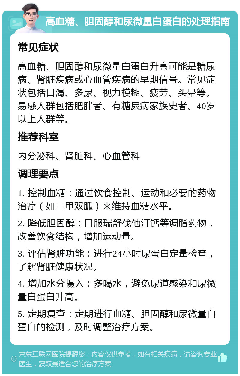 高血糖、胆固醇和尿微量白蛋白的处理指南 常见症状 高血糖、胆固醇和尿微量白蛋白升高可能是糖尿病、肾脏疾病或心血管疾病的早期信号。常见症状包括口渴、多尿、视力模糊、疲劳、头晕等。易感人群包括肥胖者、有糖尿病家族史者、40岁以上人群等。 推荐科室 内分泌科、肾脏科、心血管科 调理要点 1. 控制血糖：通过饮食控制、运动和必要的药物治疗（如二甲双胍）来维持血糖水平。 2. 降低胆固醇：口服瑞舒伐他汀钙等调脂药物，改善饮食结构，增加运动量。 3. 评估肾脏功能：进行24小时尿蛋白定量检查，了解肾脏健康状况。 4. 增加水分摄入：多喝水，避免尿道感染和尿微量白蛋白升高。 5. 定期复查：定期进行血糖、胆固醇和尿微量白蛋白的检测，及时调整治疗方案。