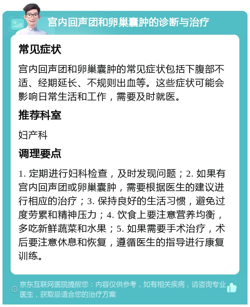 宫内回声团和卵巢囊肿的诊断与治疗 常见症状 宫内回声团和卵巢囊肿的常见症状包括下腹部不适、经期延长、不规则出血等。这些症状可能会影响日常生活和工作，需要及时就医。 推荐科室 妇产科 调理要点 1. 定期进行妇科检查，及时发现问题；2. 如果有宫内回声团或卵巢囊肿，需要根据医生的建议进行相应的治疗；3. 保持良好的生活习惯，避免过度劳累和精神压力；4. 饮食上要注意营养均衡，多吃新鲜蔬菜和水果；5. 如果需要手术治疗，术后要注意休息和恢复，遵循医生的指导进行康复训练。