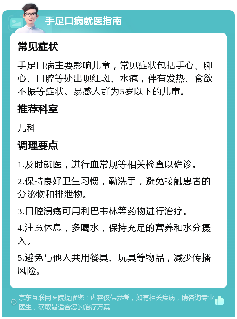 手足口病就医指南 常见症状 手足口病主要影响儿童，常见症状包括手心、脚心、口腔等处出现红斑、水疱，伴有发热、食欲不振等症状。易感人群为5岁以下的儿童。 推荐科室 儿科 调理要点 1.及时就医，进行血常规等相关检查以确诊。 2.保持良好卫生习惯，勤洗手，避免接触患者的分泌物和排泄物。 3.口腔溃疡可用利巴韦林等药物进行治疗。 4.注意休息，多喝水，保持充足的营养和水分摄入。 5.避免与他人共用餐具、玩具等物品，减少传播风险。