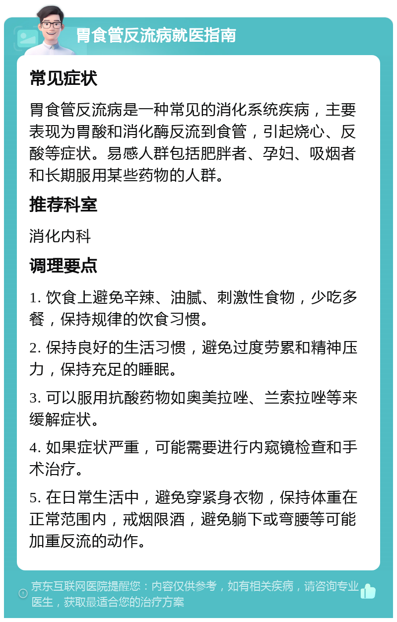 胃食管反流病就医指南 常见症状 胃食管反流病是一种常见的消化系统疾病，主要表现为胃酸和消化酶反流到食管，引起烧心、反酸等症状。易感人群包括肥胖者、孕妇、吸烟者和长期服用某些药物的人群。 推荐科室 消化内科 调理要点 1. 饮食上避免辛辣、油腻、刺激性食物，少吃多餐，保持规律的饮食习惯。 2. 保持良好的生活习惯，避免过度劳累和精神压力，保持充足的睡眠。 3. 可以服用抗酸药物如奥美拉唑、兰索拉唑等来缓解症状。 4. 如果症状严重，可能需要进行内窥镜检查和手术治疗。 5. 在日常生活中，避免穿紧身衣物，保持体重在正常范围内，戒烟限酒，避免躺下或弯腰等可能加重反流的动作。