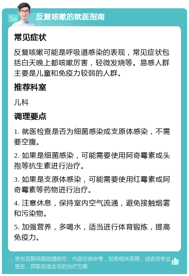 反复咳嗽的就医指南 常见症状 反复咳嗽可能是呼吸道感染的表现，常见症状包括白天晚上都咳嗽厉害，轻微发烧等。易感人群主要是儿童和免疫力较弱的人群。 推荐科室 儿科 调理要点 1. 就医检查是否为细菌感染或支原体感染，不需要空腹。 2. 如果是细菌感染，可能需要使用阿奇霉素或头孢等抗生素进行治疗。 3. 如果是支原体感染，可能需要使用红霉素或阿奇霉素等药物进行治疗。 4. 注意休息，保持室内空气流通，避免接触烟雾和污染物。 5. 加强营养，多喝水，适当进行体育锻炼，提高免疫力。