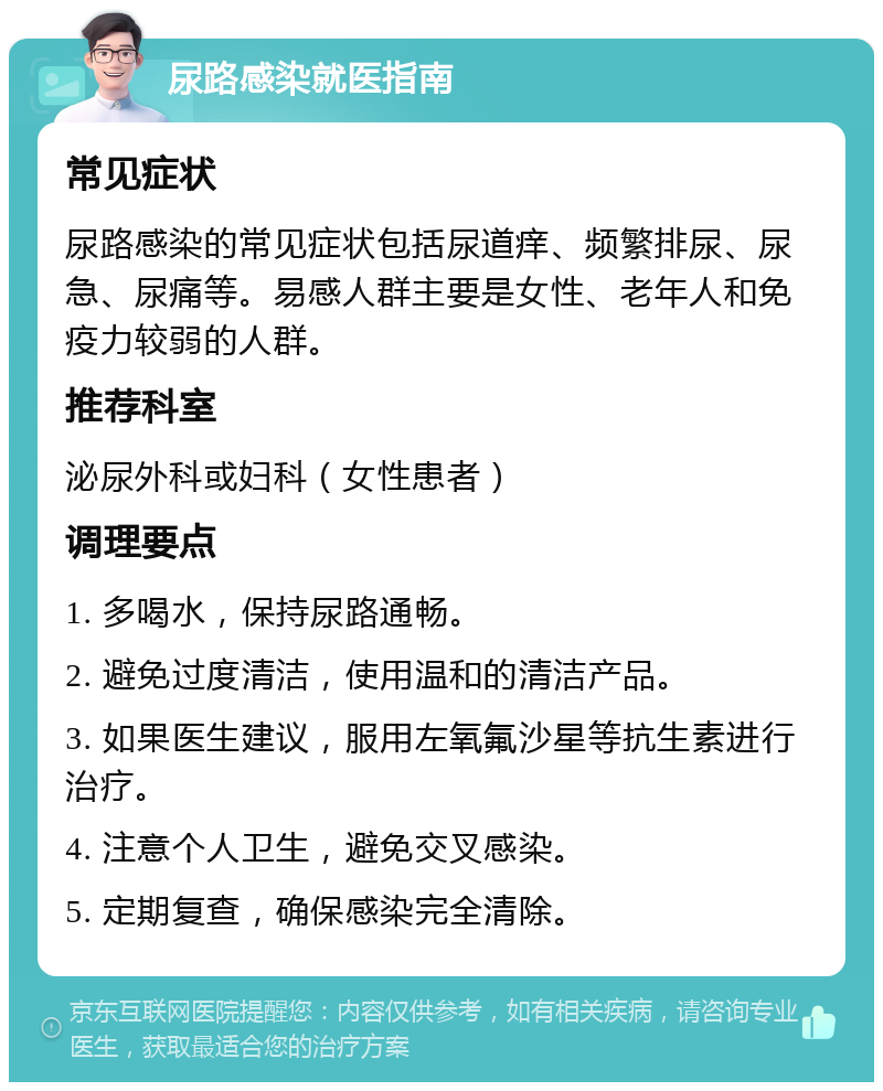 尿路感染就医指南 常见症状 尿路感染的常见症状包括尿道痒、频繁排尿、尿急、尿痛等。易感人群主要是女性、老年人和免疫力较弱的人群。 推荐科室 泌尿外科或妇科（女性患者） 调理要点 1. 多喝水，保持尿路通畅。 2. 避免过度清洁，使用温和的清洁产品。 3. 如果医生建议，服用左氧氟沙星等抗生素进行治疗。 4. 注意个人卫生，避免交叉感染。 5. 定期复查，确保感染完全清除。