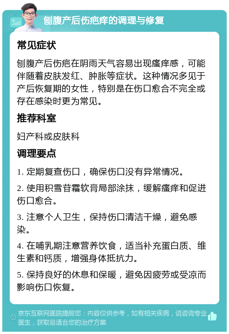 刨腹产后伤疤痒的调理与修复 常见症状 刨腹产后伤疤在阴雨天气容易出现瘙痒感，可能伴随着皮肤发红、肿胀等症状。这种情况多见于产后恢复期的女性，特别是在伤口愈合不完全或存在感染时更为常见。 推荐科室 妇产科或皮肤科 调理要点 1. 定期复查伤口，确保伤口没有异常情况。 2. 使用积雪苷霜软膏局部涂抹，缓解瘙痒和促进伤口愈合。 3. 注意个人卫生，保持伤口清洁干燥，避免感染。 4. 在哺乳期注意营养饮食，适当补充蛋白质、维生素和钙质，增强身体抵抗力。 5. 保持良好的休息和保暖，避免因疲劳或受凉而影响伤口恢复。