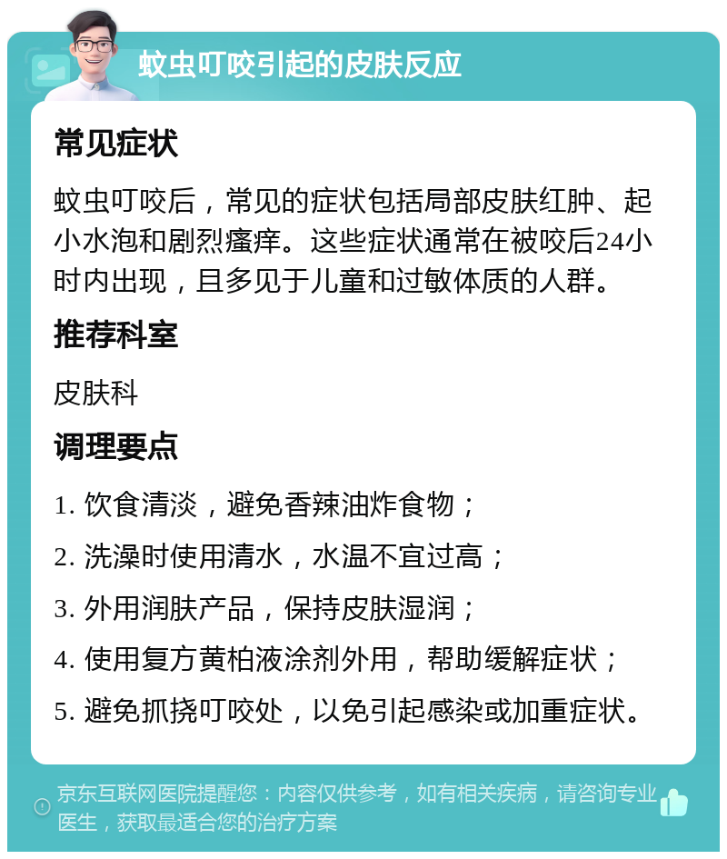 蚊虫叮咬引起的皮肤反应 常见症状 蚊虫叮咬后，常见的症状包括局部皮肤红肿、起小水泡和剧烈瘙痒。这些症状通常在被咬后24小时内出现，且多见于儿童和过敏体质的人群。 推荐科室 皮肤科 调理要点 1. 饮食清淡，避免香辣油炸食物； 2. 洗澡时使用清水，水温不宜过高； 3. 外用润肤产品，保持皮肤湿润； 4. 使用复方黄柏液涂剂外用，帮助缓解症状； 5. 避免抓挠叮咬处，以免引起感染或加重症状。