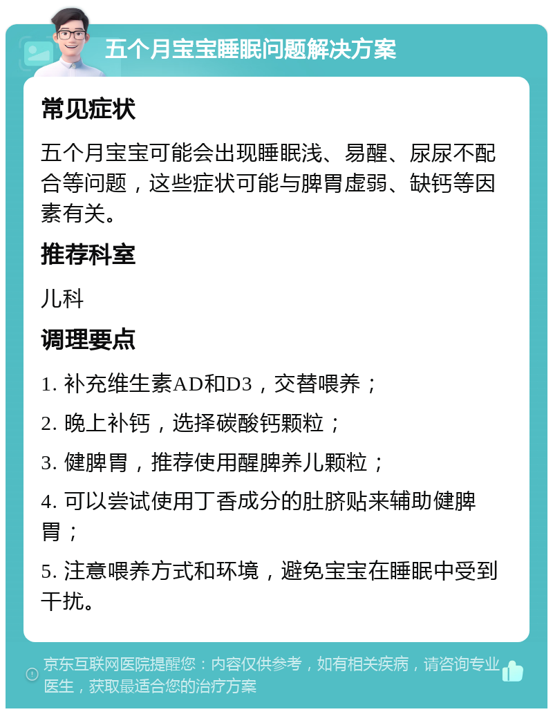 五个月宝宝睡眠问题解决方案 常见症状 五个月宝宝可能会出现睡眠浅、易醒、尿尿不配合等问题，这些症状可能与脾胃虚弱、缺钙等因素有关。 推荐科室 儿科 调理要点 1. 补充维生素AD和D3，交替喂养； 2. 晚上补钙，选择碳酸钙颗粒； 3. 健脾胃，推荐使用醒脾养儿颗粒； 4. 可以尝试使用丁香成分的肚脐贴来辅助健脾胃； 5. 注意喂养方式和环境，避免宝宝在睡眠中受到干扰。