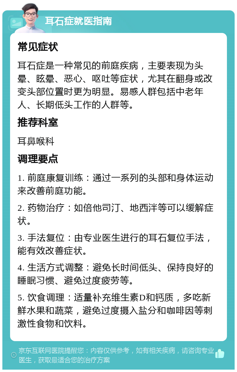 耳石症就医指南 常见症状 耳石症是一种常见的前庭疾病，主要表现为头晕、眩晕、恶心、呕吐等症状，尤其在翻身或改变头部位置时更为明显。易感人群包括中老年人、长期低头工作的人群等。 推荐科室 耳鼻喉科 调理要点 1. 前庭康复训练：通过一系列的头部和身体运动来改善前庭功能。 2. 药物治疗：如倍他司汀、地西泮等可以缓解症状。 3. 手法复位：由专业医生进行的耳石复位手法，能有效改善症状。 4. 生活方式调整：避免长时间低头、保持良好的睡眠习惯、避免过度疲劳等。 5. 饮食调理：适量补充维生素D和钙质，多吃新鲜水果和蔬菜，避免过度摄入盐分和咖啡因等刺激性食物和饮料。