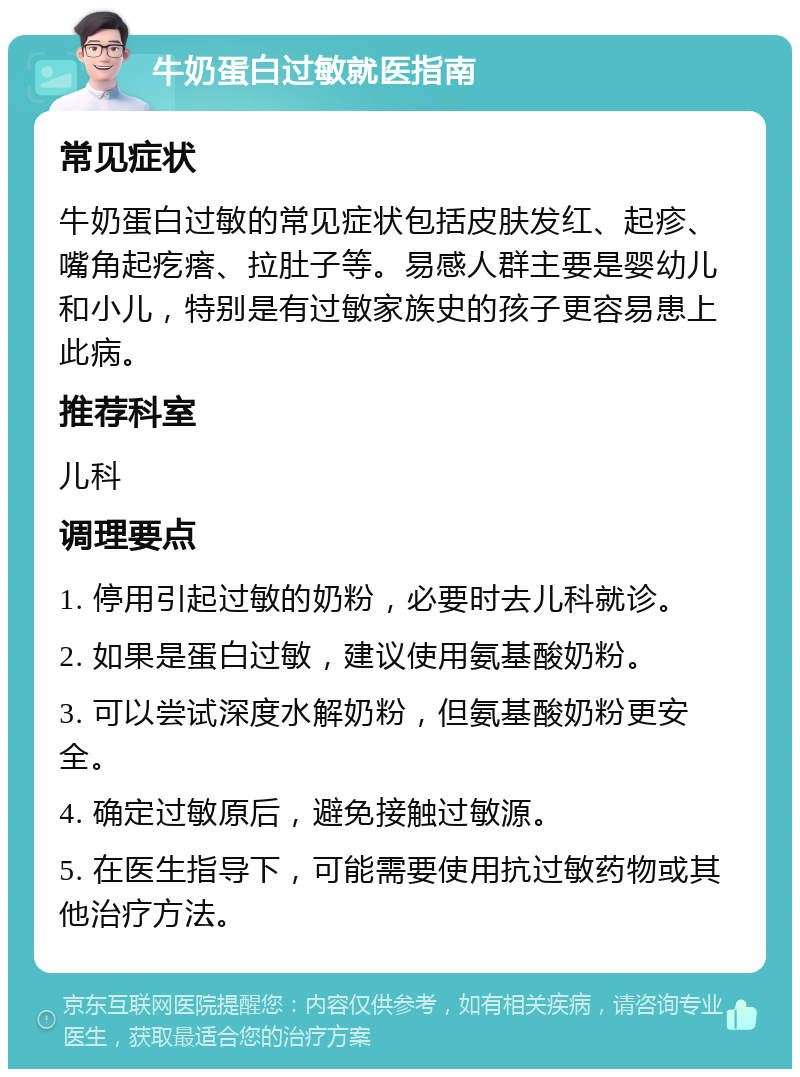 牛奶蛋白过敏就医指南 常见症状 牛奶蛋白过敏的常见症状包括皮肤发红、起疹、嘴角起疙瘩、拉肚子等。易感人群主要是婴幼儿和小儿，特别是有过敏家族史的孩子更容易患上此病。 推荐科室 儿科 调理要点 1. 停用引起过敏的奶粉，必要时去儿科就诊。 2. 如果是蛋白过敏，建议使用氨基酸奶粉。 3. 可以尝试深度水解奶粉，但氨基酸奶粉更安全。 4. 确定过敏原后，避免接触过敏源。 5. 在医生指导下，可能需要使用抗过敏药物或其他治疗方法。