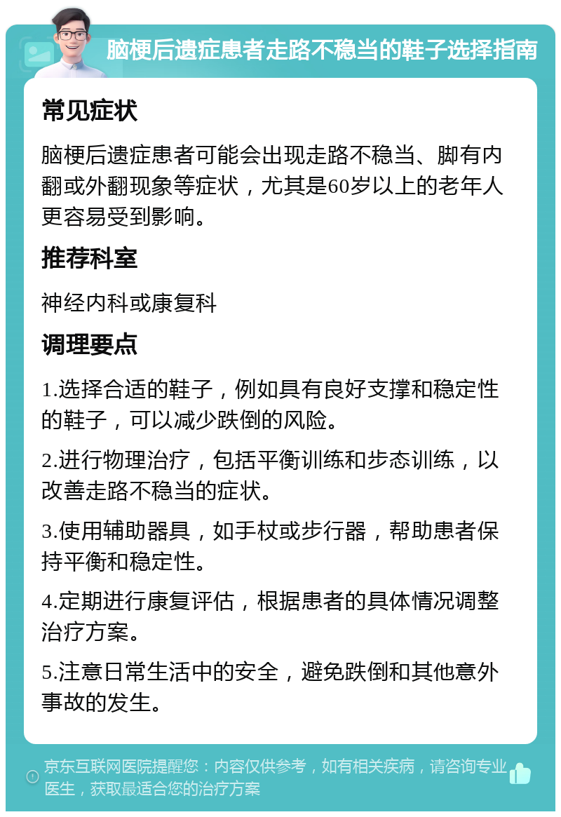 脑梗后遗症患者走路不稳当的鞋子选择指南 常见症状 脑梗后遗症患者可能会出现走路不稳当、脚有内翻或外翻现象等症状，尤其是60岁以上的老年人更容易受到影响。 推荐科室 神经内科或康复科 调理要点 1.选择合适的鞋子，例如具有良好支撑和稳定性的鞋子，可以减少跌倒的风险。 2.进行物理治疗，包括平衡训练和步态训练，以改善走路不稳当的症状。 3.使用辅助器具，如手杖或步行器，帮助患者保持平衡和稳定性。 4.定期进行康复评估，根据患者的具体情况调整治疗方案。 5.注意日常生活中的安全，避免跌倒和其他意外事故的发生。