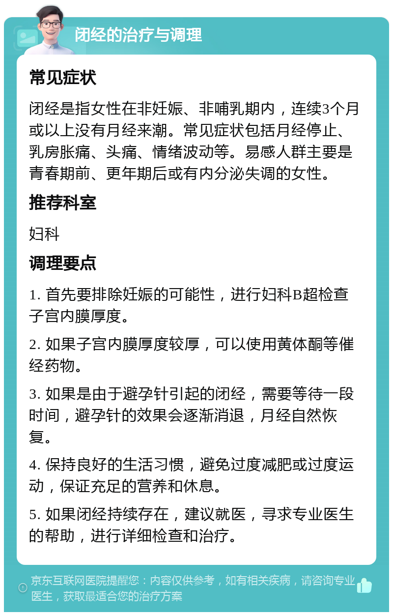 闭经的治疗与调理 常见症状 闭经是指女性在非妊娠、非哺乳期内，连续3个月或以上没有月经来潮。常见症状包括月经停止、乳房胀痛、头痛、情绪波动等。易感人群主要是青春期前、更年期后或有内分泌失调的女性。 推荐科室 妇科 调理要点 1. 首先要排除妊娠的可能性，进行妇科B超检查子宫内膜厚度。 2. 如果子宫内膜厚度较厚，可以使用黄体酮等催经药物。 3. 如果是由于避孕针引起的闭经，需要等待一段时间，避孕针的效果会逐渐消退，月经自然恢复。 4. 保持良好的生活习惯，避免过度减肥或过度运动，保证充足的营养和休息。 5. 如果闭经持续存在，建议就医，寻求专业医生的帮助，进行详细检查和治疗。