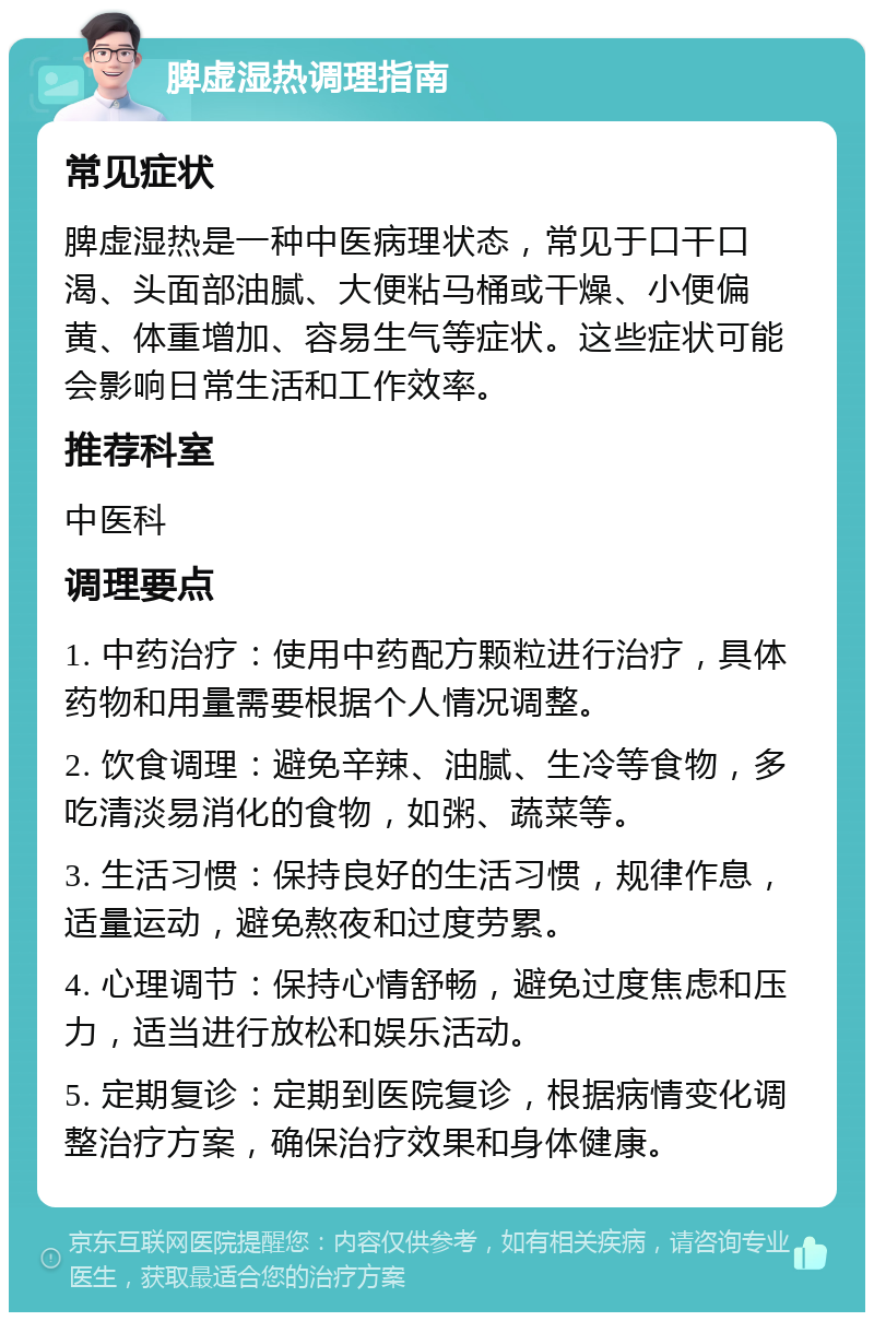 脾虚湿热调理指南 常见症状 脾虚湿热是一种中医病理状态，常见于口干口渴、头面部油腻、大便粘马桶或干燥、小便偏黄、体重增加、容易生气等症状。这些症状可能会影响日常生活和工作效率。 推荐科室 中医科 调理要点 1. 中药治疗：使用中药配方颗粒进行治疗，具体药物和用量需要根据个人情况调整。 2. 饮食调理：避免辛辣、油腻、生冷等食物，多吃清淡易消化的食物，如粥、蔬菜等。 3. 生活习惯：保持良好的生活习惯，规律作息，适量运动，避免熬夜和过度劳累。 4. 心理调节：保持心情舒畅，避免过度焦虑和压力，适当进行放松和娱乐活动。 5. 定期复诊：定期到医院复诊，根据病情变化调整治疗方案，确保治疗效果和身体健康。