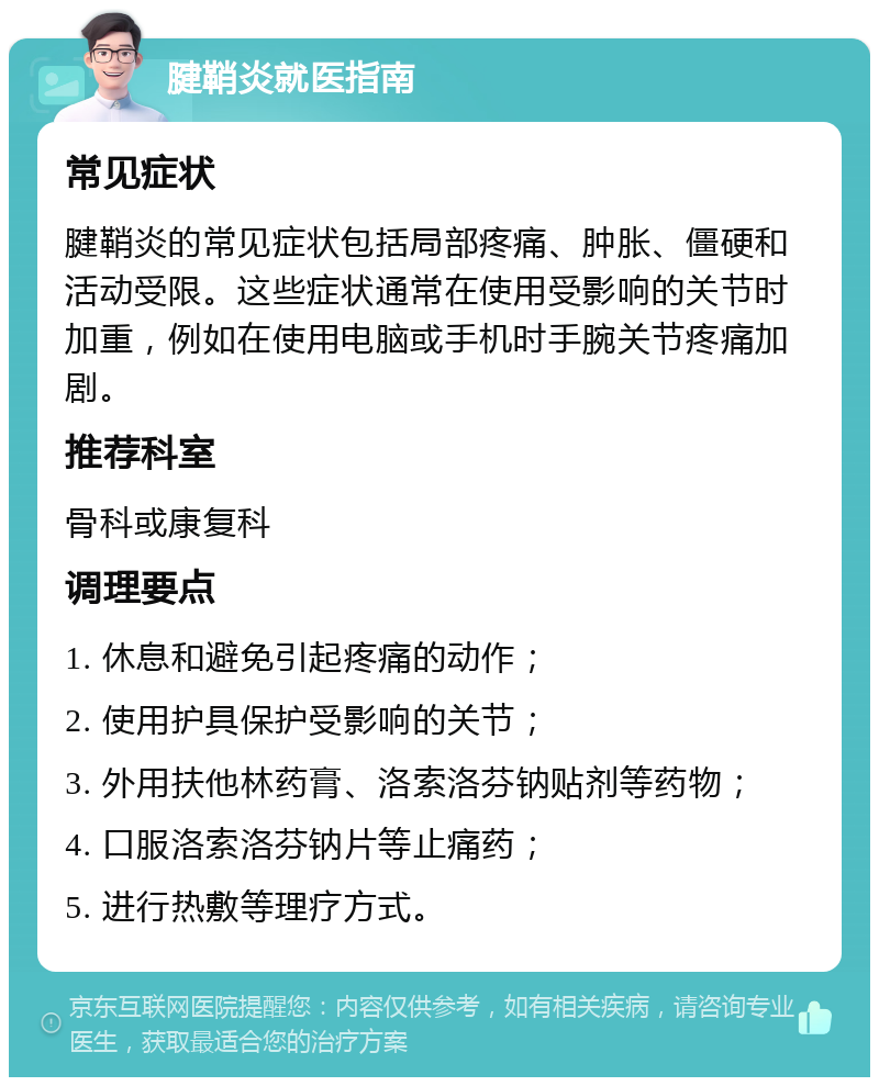 腱鞘炎就医指南 常见症状 腱鞘炎的常见症状包括局部疼痛、肿胀、僵硬和活动受限。这些症状通常在使用受影响的关节时加重，例如在使用电脑或手机时手腕关节疼痛加剧。 推荐科室 骨科或康复科 调理要点 1. 休息和避免引起疼痛的动作； 2. 使用护具保护受影响的关节； 3. 外用扶他林药膏、洛索洛芬钠贴剂等药物； 4. 口服洛索洛芬钠片等止痛药； 5. 进行热敷等理疗方式。