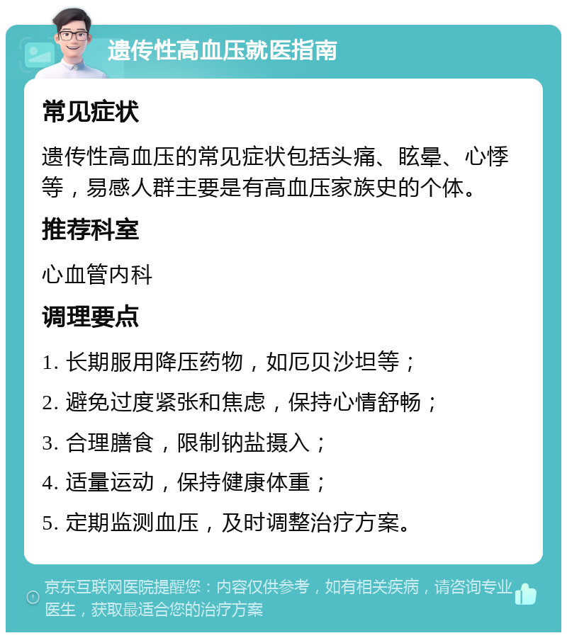 遗传性高血压就医指南 常见症状 遗传性高血压的常见症状包括头痛、眩晕、心悸等，易感人群主要是有高血压家族史的个体。 推荐科室 心血管内科 调理要点 1. 长期服用降压药物，如厄贝沙坦等； 2. 避免过度紧张和焦虑，保持心情舒畅； 3. 合理膳食，限制钠盐摄入； 4. 适量运动，保持健康体重； 5. 定期监测血压，及时调整治疗方案。