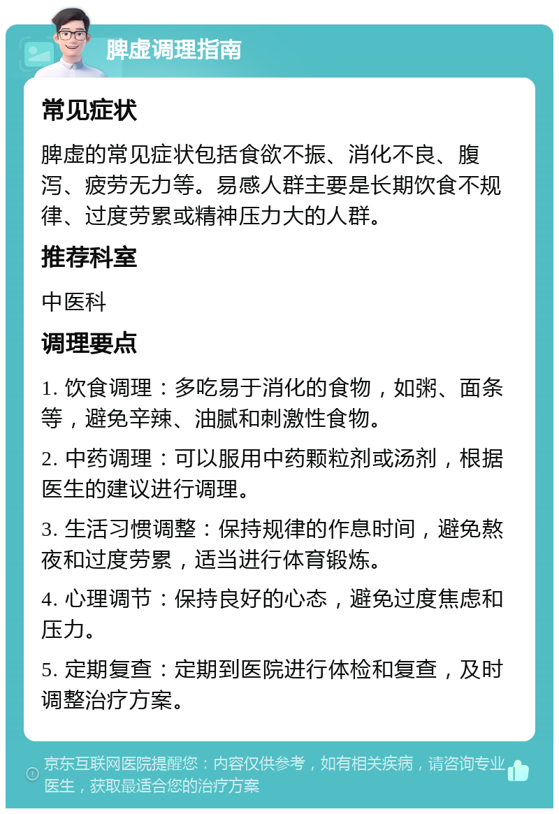 脾虚调理指南 常见症状 脾虚的常见症状包括食欲不振、消化不良、腹泻、疲劳无力等。易感人群主要是长期饮食不规律、过度劳累或精神压力大的人群。 推荐科室 中医科 调理要点 1. 饮食调理：多吃易于消化的食物，如粥、面条等，避免辛辣、油腻和刺激性食物。 2. 中药调理：可以服用中药颗粒剂或汤剂，根据医生的建议进行调理。 3. 生活习惯调整：保持规律的作息时间，避免熬夜和过度劳累，适当进行体育锻炼。 4. 心理调节：保持良好的心态，避免过度焦虑和压力。 5. 定期复查：定期到医院进行体检和复查，及时调整治疗方案。