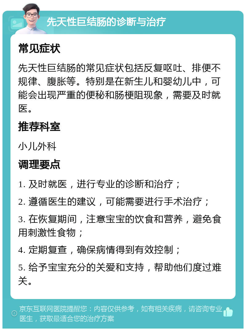 先天性巨结肠的诊断与治疗 常见症状 先天性巨结肠的常见症状包括反复呕吐、排便不规律、腹胀等。特别是在新生儿和婴幼儿中，可能会出现严重的便秘和肠梗阻现象，需要及时就医。 推荐科室 小儿外科 调理要点 1. 及时就医，进行专业的诊断和治疗； 2. 遵循医生的建议，可能需要进行手术治疗； 3. 在恢复期间，注意宝宝的饮食和营养，避免食用刺激性食物； 4. 定期复查，确保病情得到有效控制； 5. 给予宝宝充分的关爱和支持，帮助他们度过难关。