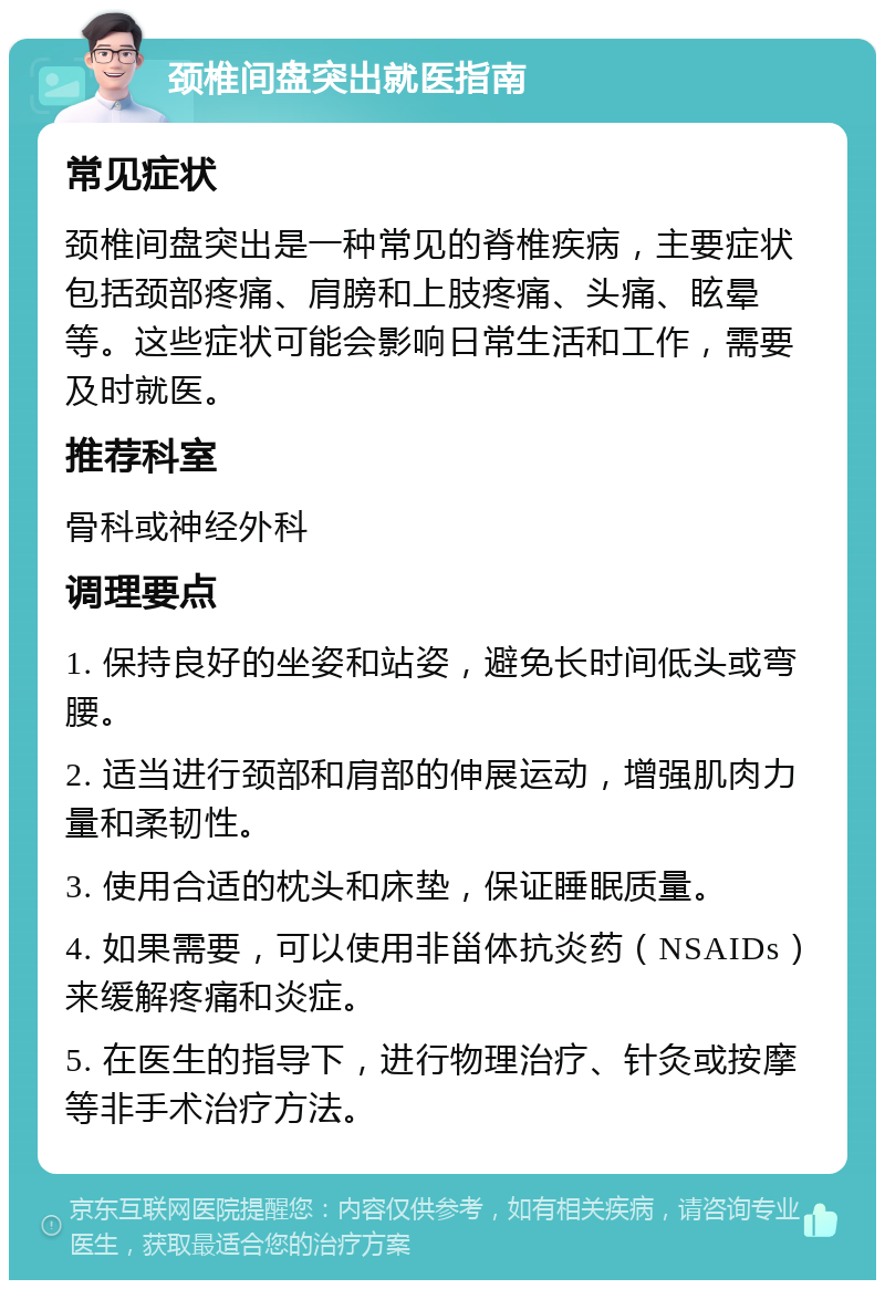 颈椎间盘突出就医指南 常见症状 颈椎间盘突出是一种常见的脊椎疾病，主要症状包括颈部疼痛、肩膀和上肢疼痛、头痛、眩晕等。这些症状可能会影响日常生活和工作，需要及时就医。 推荐科室 骨科或神经外科 调理要点 1. 保持良好的坐姿和站姿，避免长时间低头或弯腰。 2. 适当进行颈部和肩部的伸展运动，增强肌肉力量和柔韧性。 3. 使用合适的枕头和床垫，保证睡眠质量。 4. 如果需要，可以使用非甾体抗炎药（NSAIDs）来缓解疼痛和炎症。 5. 在医生的指导下，进行物理治疗、针灸或按摩等非手术治疗方法。