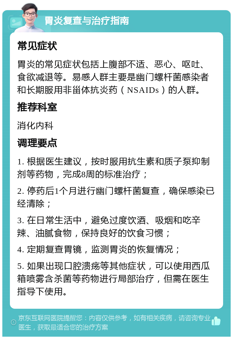 胃炎复查与治疗指南 常见症状 胃炎的常见症状包括上腹部不适、恶心、呕吐、食欲减退等。易感人群主要是幽门螺杆菌感染者和长期服用非甾体抗炎药（NSAIDs）的人群。 推荐科室 消化内科 调理要点 1. 根据医生建议，按时服用抗生素和质子泵抑制剂等药物，完成8周的标准治疗； 2. 停药后1个月进行幽门螺杆菌复查，确保感染已经清除； 3. 在日常生活中，避免过度饮酒、吸烟和吃辛辣、油腻食物，保持良好的饮食习惯； 4. 定期复查胃镜，监测胃炎的恢复情况； 5. 如果出现口腔溃疡等其他症状，可以使用西瓜箱喷雾含杀菌等药物进行局部治疗，但需在医生指导下使用。