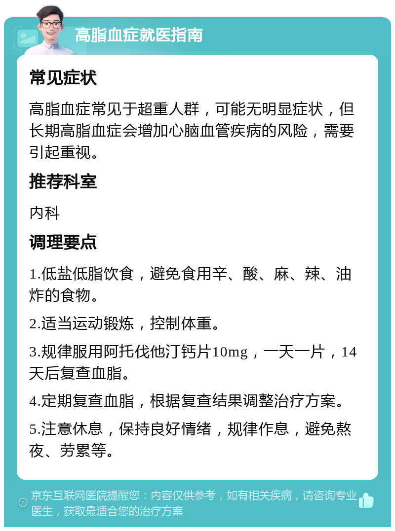 高脂血症就医指南 常见症状 高脂血症常见于超重人群，可能无明显症状，但长期高脂血症会增加心脑血管疾病的风险，需要引起重视。 推荐科室 内科 调理要点 1.低盐低脂饮食，避免食用辛、酸、麻、辣、油炸的食物。 2.适当运动锻炼，控制体重。 3.规律服用阿托伐他汀钙片10mg，一天一片，14天后复查血脂。 4.定期复查血脂，根据复查结果调整治疗方案。 5.注意休息，保持良好情绪，规律作息，避免熬夜、劳累等。