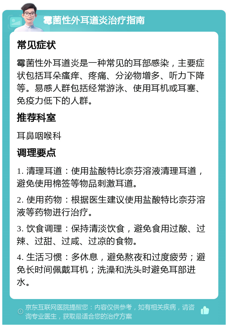 霉菌性外耳道炎治疗指南 常见症状 霉菌性外耳道炎是一种常见的耳部感染，主要症状包括耳朵瘙痒、疼痛、分泌物增多、听力下降等。易感人群包括经常游泳、使用耳机或耳塞、免疫力低下的人群。 推荐科室 耳鼻咽喉科 调理要点 1. 清理耳道：使用盐酸特比奈芬溶液清理耳道，避免使用棉签等物品刺激耳道。 2. 使用药物：根据医生建议使用盐酸特比奈芬溶液等药物进行治疗。 3. 饮食调理：保持清淡饮食，避免食用过酸、过辣、过甜、过咸、过凉的食物。 4. 生活习惯：多休息，避免熬夜和过度疲劳；避免长时间佩戴耳机；洗澡和洗头时避免耳部进水。