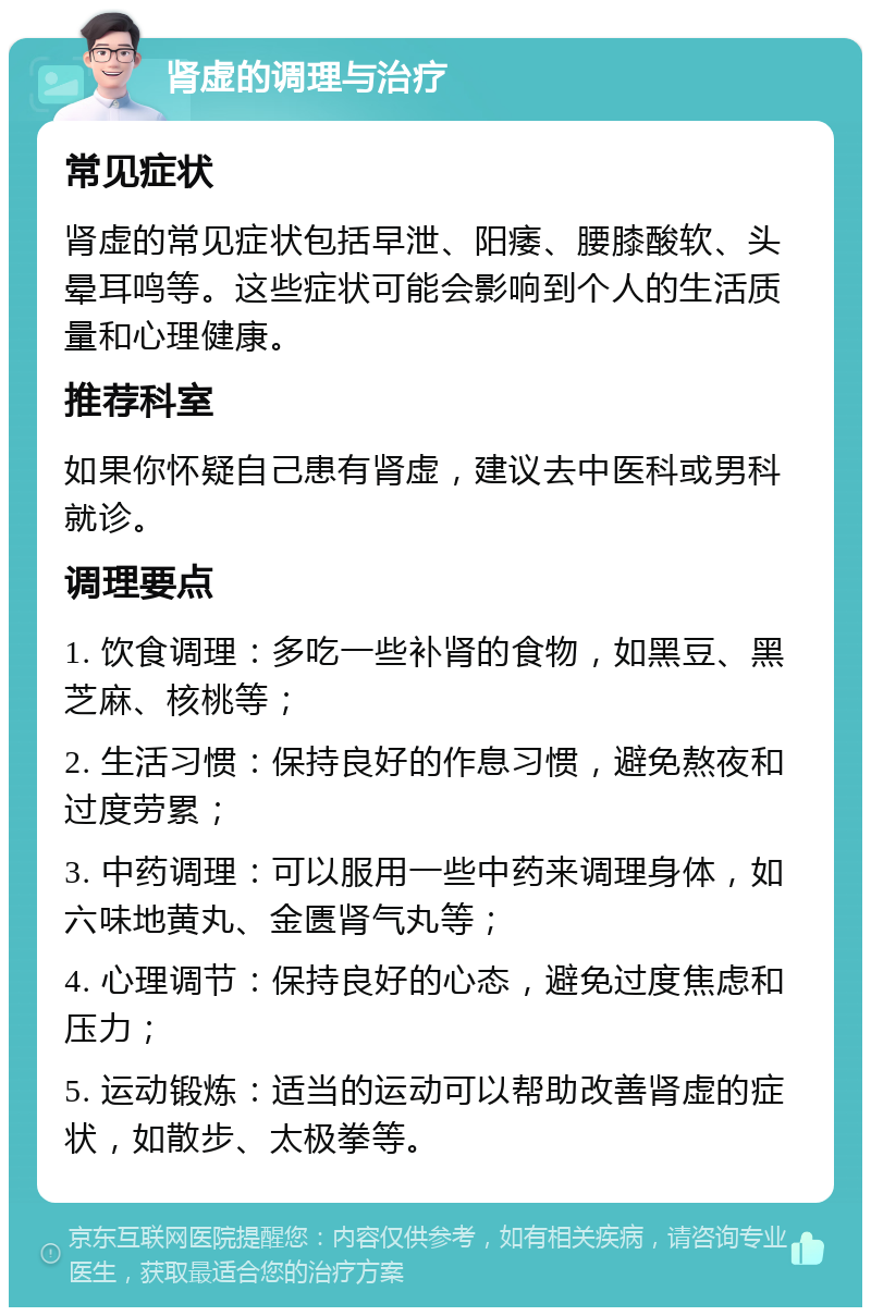 肾虚的调理与治疗 常见症状 肾虚的常见症状包括早泄、阳痿、腰膝酸软、头晕耳鸣等。这些症状可能会影响到个人的生活质量和心理健康。 推荐科室 如果你怀疑自己患有肾虚，建议去中医科或男科就诊。 调理要点 1. 饮食调理：多吃一些补肾的食物，如黑豆、黑芝麻、核桃等； 2. 生活习惯：保持良好的作息习惯，避免熬夜和过度劳累； 3. 中药调理：可以服用一些中药来调理身体，如六味地黄丸、金匮肾气丸等； 4. 心理调节：保持良好的心态，避免过度焦虑和压力； 5. 运动锻炼：适当的运动可以帮助改善肾虚的症状，如散步、太极拳等。