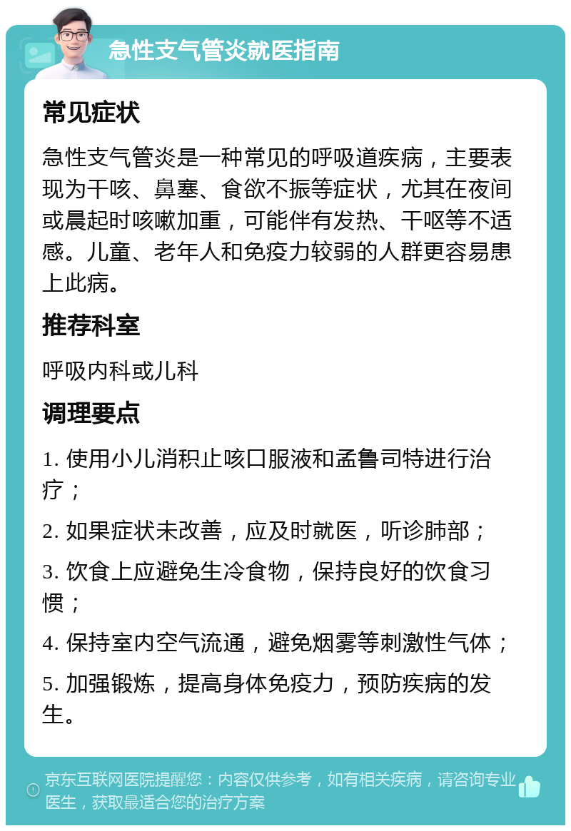 急性支气管炎就医指南 常见症状 急性支气管炎是一种常见的呼吸道疾病，主要表现为干咳、鼻塞、食欲不振等症状，尤其在夜间或晨起时咳嗽加重，可能伴有发热、干呕等不适感。儿童、老年人和免疫力较弱的人群更容易患上此病。 推荐科室 呼吸内科或儿科 调理要点 1. 使用小儿消积止咳口服液和孟鲁司特进行治疗； 2. 如果症状未改善，应及时就医，听诊肺部； 3. 饮食上应避免生冷食物，保持良好的饮食习惯； 4. 保持室内空气流通，避免烟雾等刺激性气体； 5. 加强锻炼，提高身体免疫力，预防疾病的发生。