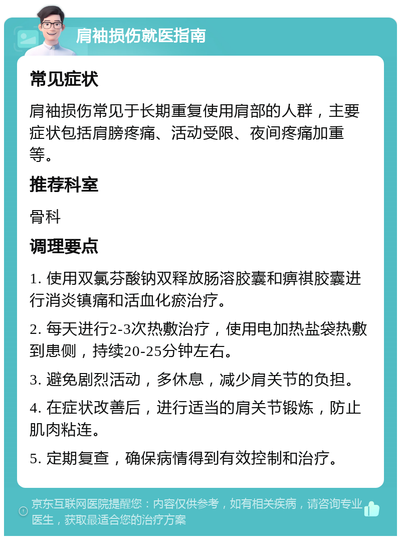 肩袖损伤就医指南 常见症状 肩袖损伤常见于长期重复使用肩部的人群，主要症状包括肩膀疼痛、活动受限、夜间疼痛加重等。 推荐科室 骨科 调理要点 1. 使用双氯芬酸钠双释放肠溶胶囊和痹祺胶囊进行消炎镇痛和活血化瘀治疗。 2. 每天进行2-3次热敷治疗，使用电加热盐袋热敷到患侧，持续20-25分钟左右。 3. 避免剧烈活动，多休息，减少肩关节的负担。 4. 在症状改善后，进行适当的肩关节锻炼，防止肌肉粘连。 5. 定期复查，确保病情得到有效控制和治疗。