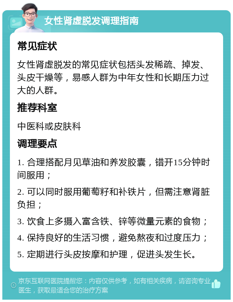 女性肾虚脱发调理指南 常见症状 女性肾虚脱发的常见症状包括头发稀疏、掉发、头皮干燥等，易感人群为中年女性和长期压力过大的人群。 推荐科室 中医科或皮肤科 调理要点 1. 合理搭配月见草油和养发胶囊，错开15分钟时间服用； 2. 可以同时服用葡萄籽和补铁片，但需注意肾脏负担； 3. 饮食上多摄入富含铁、锌等微量元素的食物； 4. 保持良好的生活习惯，避免熬夜和过度压力； 5. 定期进行头皮按摩和护理，促进头发生长。