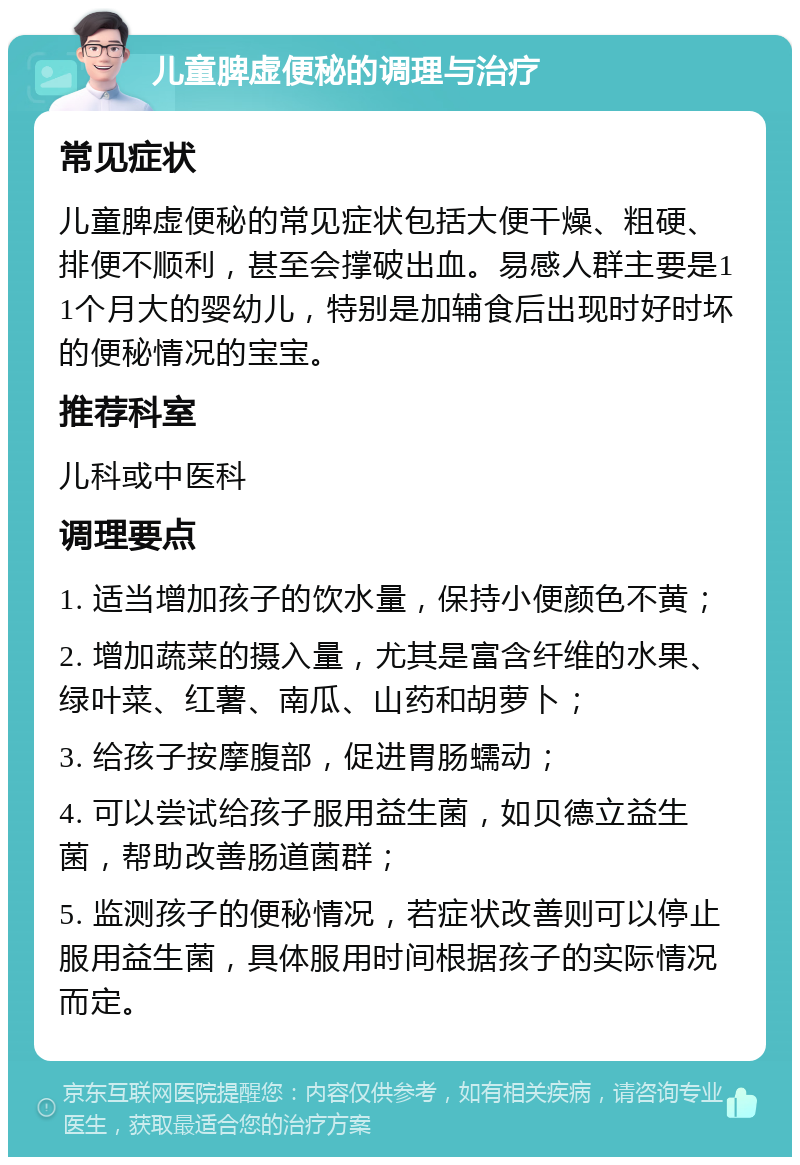 儿童脾虚便秘的调理与治疗 常见症状 儿童脾虚便秘的常见症状包括大便干燥、粗硬、排便不顺利，甚至会撑破出血。易感人群主要是11个月大的婴幼儿，特别是加辅食后出现时好时坏的便秘情况的宝宝。 推荐科室 儿科或中医科 调理要点 1. 适当增加孩子的饮水量，保持小便颜色不黄； 2. 增加蔬菜的摄入量，尤其是富含纤维的水果、绿叶菜、红薯、南瓜、山药和胡萝卜； 3. 给孩子按摩腹部，促进胃肠蠕动； 4. 可以尝试给孩子服用益生菌，如贝德立益生菌，帮助改善肠道菌群； 5. 监测孩子的便秘情况，若症状改善则可以停止服用益生菌，具体服用时间根据孩子的实际情况而定。