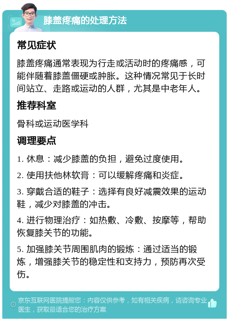 膝盖疼痛的处理方法 常见症状 膝盖疼痛通常表现为行走或活动时的疼痛感，可能伴随着膝盖僵硬或肿胀。这种情况常见于长时间站立、走路或运动的人群，尤其是中老年人。 推荐科室 骨科或运动医学科 调理要点 1. 休息：减少膝盖的负担，避免过度使用。 2. 使用扶他林软膏：可以缓解疼痛和炎症。 3. 穿戴合适的鞋子：选择有良好减震效果的运动鞋，减少对膝盖的冲击。 4. 进行物理治疗：如热敷、冷敷、按摩等，帮助恢复膝关节的功能。 5. 加强膝关节周围肌肉的锻炼：通过适当的锻炼，增强膝关节的稳定性和支持力，预防再次受伤。