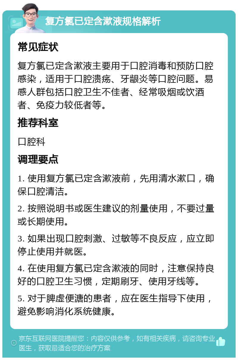 复方氯已定含漱液规格解析 常见症状 复方氯已定含漱液主要用于口腔消毒和预防口腔感染，适用于口腔溃疡、牙龈炎等口腔问题。易感人群包括口腔卫生不佳者、经常吸烟或饮酒者、免疫力较低者等。 推荐科室 口腔科 调理要点 1. 使用复方氯已定含漱液前，先用清水漱口，确保口腔清洁。 2. 按照说明书或医生建议的剂量使用，不要过量或长期使用。 3. 如果出现口腔刺激、过敏等不良反应，应立即停止使用并就医。 4. 在使用复方氯已定含漱液的同时，注意保持良好的口腔卫生习惯，定期刷牙、使用牙线等。 5. 对于脾虚便溏的患者，应在医生指导下使用，避免影响消化系统健康。