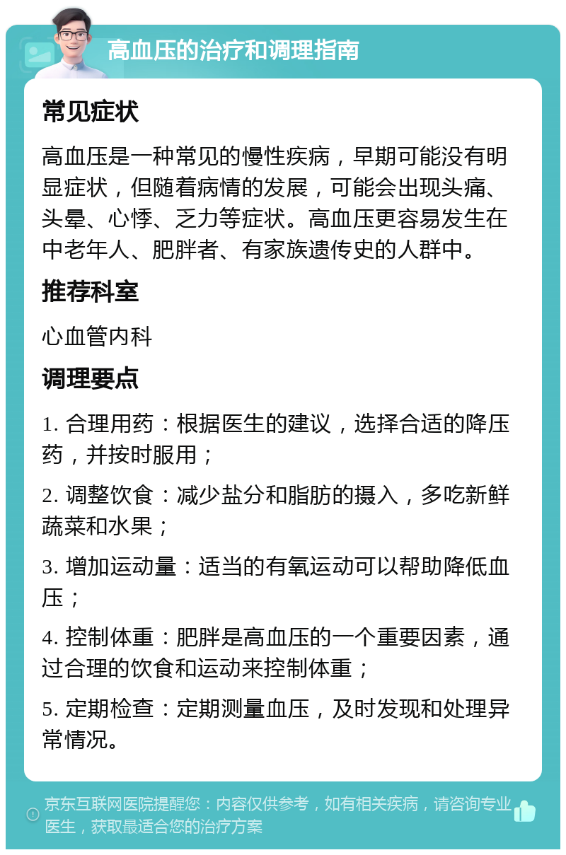 高血压的治疗和调理指南 常见症状 高血压是一种常见的慢性疾病，早期可能没有明显症状，但随着病情的发展，可能会出现头痛、头晕、心悸、乏力等症状。高血压更容易发生在中老年人、肥胖者、有家族遗传史的人群中。 推荐科室 心血管内科 调理要点 1. 合理用药：根据医生的建议，选择合适的降压药，并按时服用； 2. 调整饮食：减少盐分和脂肪的摄入，多吃新鲜蔬菜和水果； 3. 增加运动量：适当的有氧运动可以帮助降低血压； 4. 控制体重：肥胖是高血压的一个重要因素，通过合理的饮食和运动来控制体重； 5. 定期检查：定期测量血压，及时发现和处理异常情况。