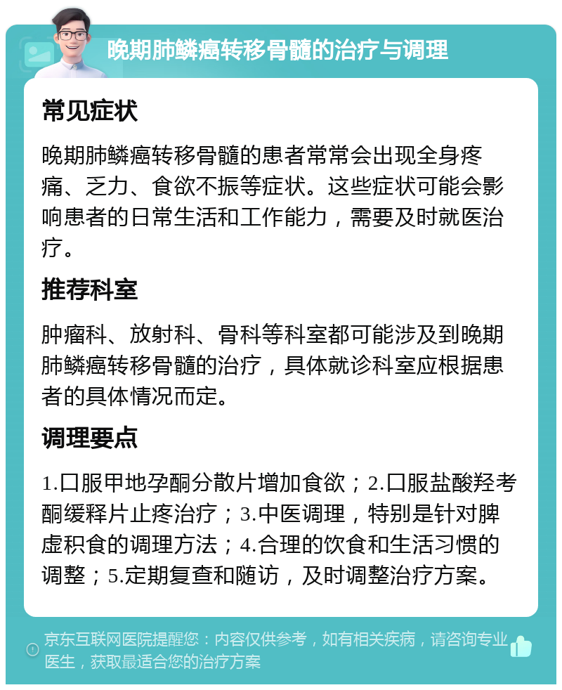 晚期肺鳞癌转移骨髓的治疗与调理 常见症状 晚期肺鳞癌转移骨髓的患者常常会出现全身疼痛、乏力、食欲不振等症状。这些症状可能会影响患者的日常生活和工作能力，需要及时就医治疗。 推荐科室 肿瘤科、放射科、骨科等科室都可能涉及到晚期肺鳞癌转移骨髓的治疗，具体就诊科室应根据患者的具体情况而定。 调理要点 1.口服甲地孕酮分散片增加食欲；2.口服盐酸羟考酮缓释片止疼治疗；3.中医调理，特别是针对脾虚积食的调理方法；4.合理的饮食和生活习惯的调整；5.定期复查和随访，及时调整治疗方案。