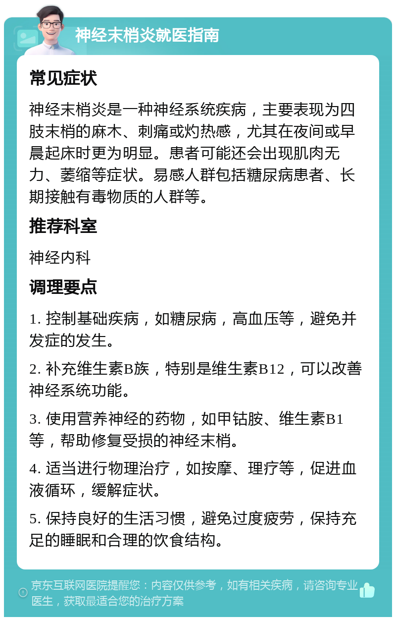 神经末梢炎就医指南 常见症状 神经末梢炎是一种神经系统疾病，主要表现为四肢末梢的麻木、刺痛或灼热感，尤其在夜间或早晨起床时更为明显。患者可能还会出现肌肉无力、萎缩等症状。易感人群包括糖尿病患者、长期接触有毒物质的人群等。 推荐科室 神经内科 调理要点 1. 控制基础疾病，如糖尿病，高血压等，避免并发症的发生。 2. 补充维生素B族，特别是维生素B12，可以改善神经系统功能。 3. 使用营养神经的药物，如甲钴胺、维生素B1等，帮助修复受损的神经末梢。 4. 适当进行物理治疗，如按摩、理疗等，促进血液循环，缓解症状。 5. 保持良好的生活习惯，避免过度疲劳，保持充足的睡眠和合理的饮食结构。