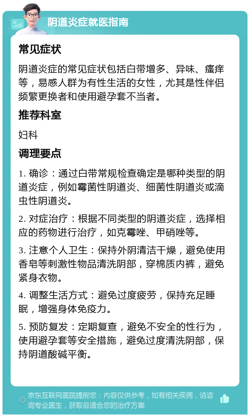 阴道炎症就医指南 常见症状 阴道炎症的常见症状包括白带增多、异味、瘙痒等，易感人群为有性生活的女性，尤其是性伴侣频繁更换者和使用避孕套不当者。 推荐科室 妇科 调理要点 1. 确诊：通过白带常规检查确定是哪种类型的阴道炎症，例如霉菌性阴道炎、细菌性阴道炎或滴虫性阴道炎。 2. 对症治疗：根据不同类型的阴道炎症，选择相应的药物进行治疗，如克霉唑、甲硝唑等。 3. 注意个人卫生：保持外阴清洁干燥，避免使用香皂等刺激性物品清洗阴部，穿棉质内裤，避免紧身衣物。 4. 调整生活方式：避免过度疲劳，保持充足睡眠，增强身体免疫力。 5. 预防复发：定期复查，避免不安全的性行为，使用避孕套等安全措施，避免过度清洗阴部，保持阴道酸碱平衡。