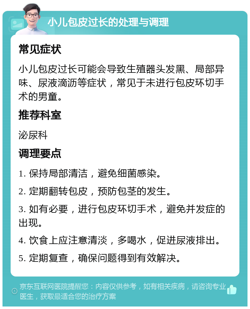 小儿包皮过长的处理与调理 常见症状 小儿包皮过长可能会导致生殖器头发黑、局部异味、尿液滴沥等症状，常见于未进行包皮环切手术的男童。 推荐科室 泌尿科 调理要点 1. 保持局部清洁，避免细菌感染。 2. 定期翻转包皮，预防包茎的发生。 3. 如有必要，进行包皮环切手术，避免并发症的出现。 4. 饮食上应注意清淡，多喝水，促进尿液排出。 5. 定期复查，确保问题得到有效解决。