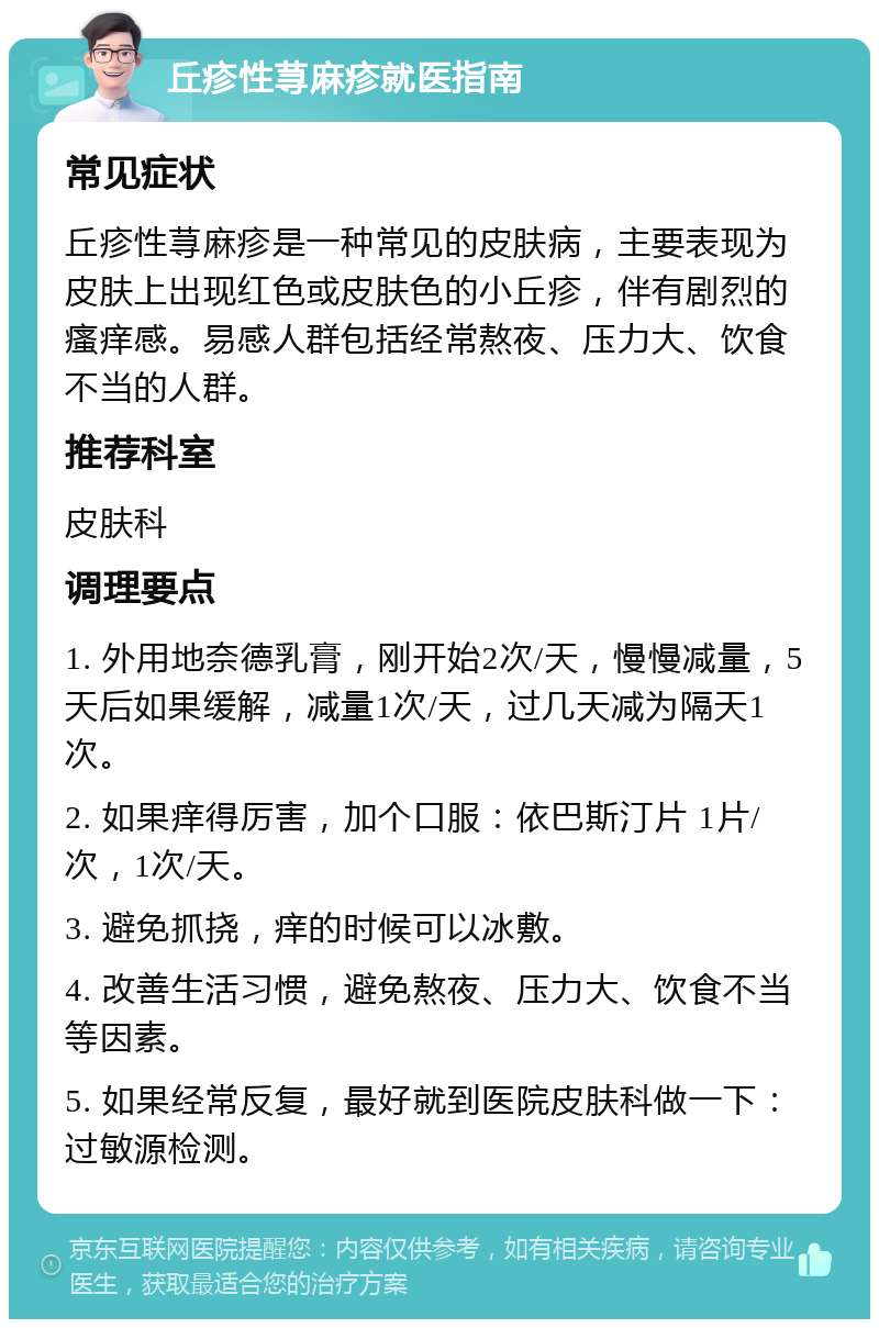 丘疹性荨麻疹就医指南 常见症状 丘疹性荨麻疹是一种常见的皮肤病，主要表现为皮肤上出现红色或皮肤色的小丘疹，伴有剧烈的瘙痒感。易感人群包括经常熬夜、压力大、饮食不当的人群。 推荐科室 皮肤科 调理要点 1. 外用地奈德乳膏，刚开始2次/天，慢慢减量，5天后如果缓解，减量1次/天，过几天减为隔天1次。 2. 如果痒得厉害，加个口服：依巴斯汀片 1片/次，1次/天。 3. 避免抓挠，痒的时候可以冰敷。 4. 改善生活习惯，避免熬夜、压力大、饮食不当等因素。 5. 如果经常反复，最好就到医院皮肤科做一下：过敏源检测。