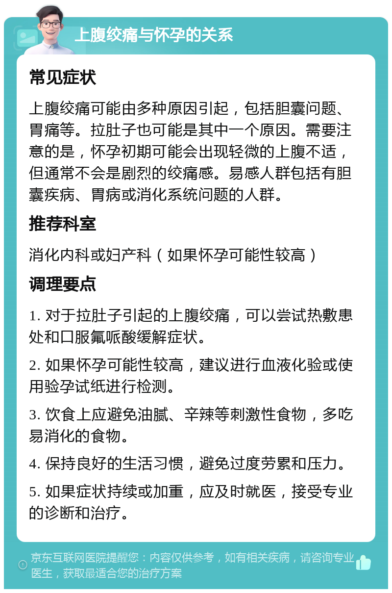 上腹绞痛与怀孕的关系 常见症状 上腹绞痛可能由多种原因引起，包括胆囊问题、胃痛等。拉肚子也可能是其中一个原因。需要注意的是，怀孕初期可能会出现轻微的上腹不适，但通常不会是剧烈的绞痛感。易感人群包括有胆囊疾病、胃病或消化系统问题的人群。 推荐科室 消化内科或妇产科（如果怀孕可能性较高） 调理要点 1. 对于拉肚子引起的上腹绞痛，可以尝试热敷患处和口服氟哌酸缓解症状。 2. 如果怀孕可能性较高，建议进行血液化验或使用验孕试纸进行检测。 3. 饮食上应避免油腻、辛辣等刺激性食物，多吃易消化的食物。 4. 保持良好的生活习惯，避免过度劳累和压力。 5. 如果症状持续或加重，应及时就医，接受专业的诊断和治疗。