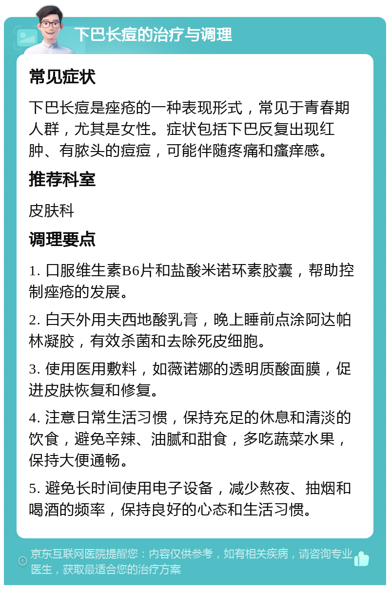 下巴长痘的治疗与调理 常见症状 下巴长痘是痤疮的一种表现形式，常见于青春期人群，尤其是女性。症状包括下巴反复出现红肿、有脓头的痘痘，可能伴随疼痛和瘙痒感。 推荐科室 皮肤科 调理要点 1. 口服维生素B6片和盐酸米诺环素胶囊，帮助控制痤疮的发展。 2. 白天外用夫西地酸乳膏，晚上睡前点涂阿达帕林凝胶，有效杀菌和去除死皮细胞。 3. 使用医用敷料，如薇诺娜的透明质酸面膜，促进皮肤恢复和修复。 4. 注意日常生活习惯，保持充足的休息和清淡的饮食，避免辛辣、油腻和甜食，多吃蔬菜水果，保持大便通畅。 5. 避免长时间使用电子设备，减少熬夜、抽烟和喝酒的频率，保持良好的心态和生活习惯。