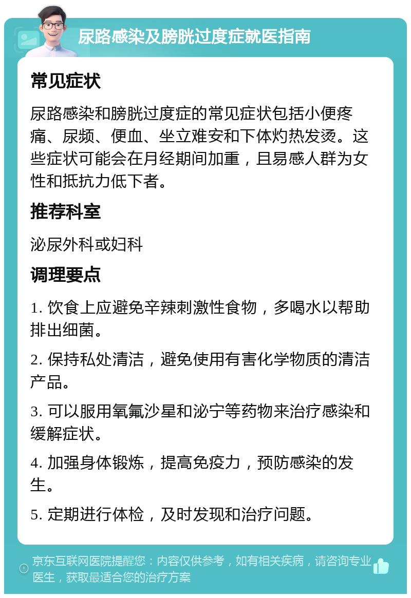 尿路感染及膀胱过度症就医指南 常见症状 尿路感染和膀胱过度症的常见症状包括小便疼痛、尿频、便血、坐立难安和下体灼热发烫。这些症状可能会在月经期间加重，且易感人群为女性和抵抗力低下者。 推荐科室 泌尿外科或妇科 调理要点 1. 饮食上应避免辛辣刺激性食物，多喝水以帮助排出细菌。 2. 保持私处清洁，避免使用有害化学物质的清洁产品。 3. 可以服用氧氟沙星和泌宁等药物来治疗感染和缓解症状。 4. 加强身体锻炼，提高免疫力，预防感染的发生。 5. 定期进行体检，及时发现和治疗问题。