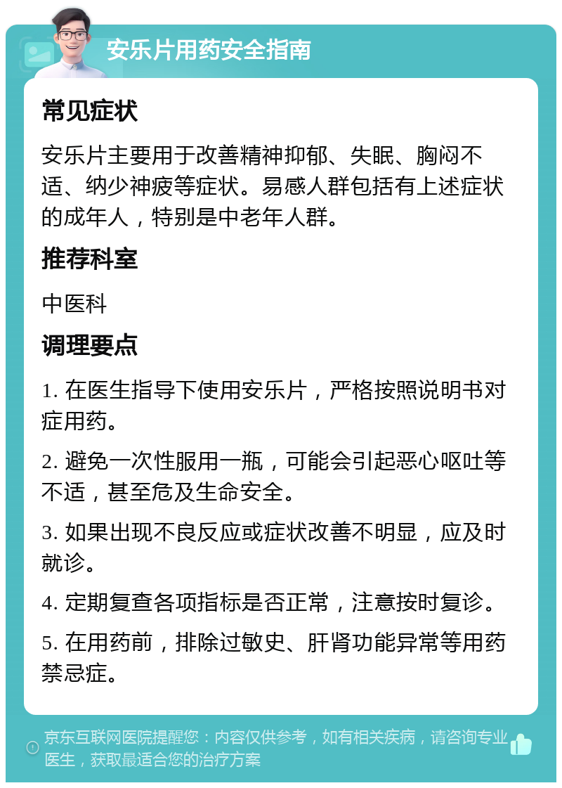 安乐片用药安全指南 常见症状 安乐片主要用于改善精神抑郁、失眠、胸闷不适、纳少神疲等症状。易感人群包括有上述症状的成年人，特别是中老年人群。 推荐科室 中医科 调理要点 1. 在医生指导下使用安乐片，严格按照说明书对症用药。 2. 避免一次性服用一瓶，可能会引起恶心呕吐等不适，甚至危及生命安全。 3. 如果出现不良反应或症状改善不明显，应及时就诊。 4. 定期复查各项指标是否正常，注意按时复诊。 5. 在用药前，排除过敏史、肝肾功能异常等用药禁忌症。