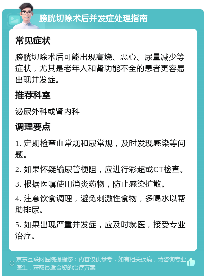 膀胱切除术后并发症处理指南 常见症状 膀胱切除术后可能出现高烧、恶心、尿量减少等症状，尤其是老年人和肾功能不全的患者更容易出现并发症。 推荐科室 泌尿外科或肾内科 调理要点 1. 定期检查血常规和尿常规，及时发现感染等问题。 2. 如果怀疑输尿管梗阻，应进行彩超或CT检查。 3. 根据医嘱使用消炎药物，防止感染扩散。 4. 注意饮食调理，避免刺激性食物，多喝水以帮助排尿。 5. 如果出现严重并发症，应及时就医，接受专业治疗。