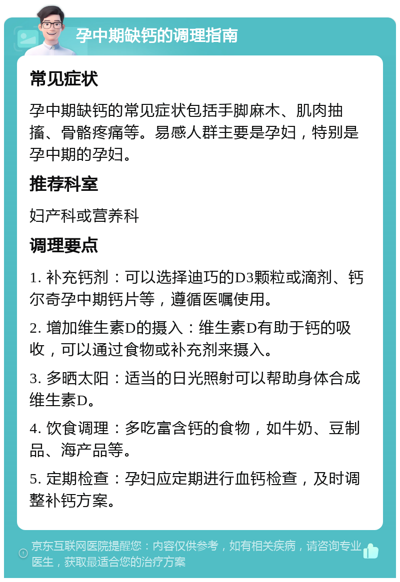 孕中期缺钙的调理指南 常见症状 孕中期缺钙的常见症状包括手脚麻木、肌肉抽搐、骨骼疼痛等。易感人群主要是孕妇，特别是孕中期的孕妇。 推荐科室 妇产科或营养科 调理要点 1. 补充钙剂：可以选择迪巧的D3颗粒或滴剂、钙尔奇孕中期钙片等，遵循医嘱使用。 2. 增加维生素D的摄入：维生素D有助于钙的吸收，可以通过食物或补充剂来摄入。 3. 多晒太阳：适当的日光照射可以帮助身体合成维生素D。 4. 饮食调理：多吃富含钙的食物，如牛奶、豆制品、海产品等。 5. 定期检查：孕妇应定期进行血钙检查，及时调整补钙方案。