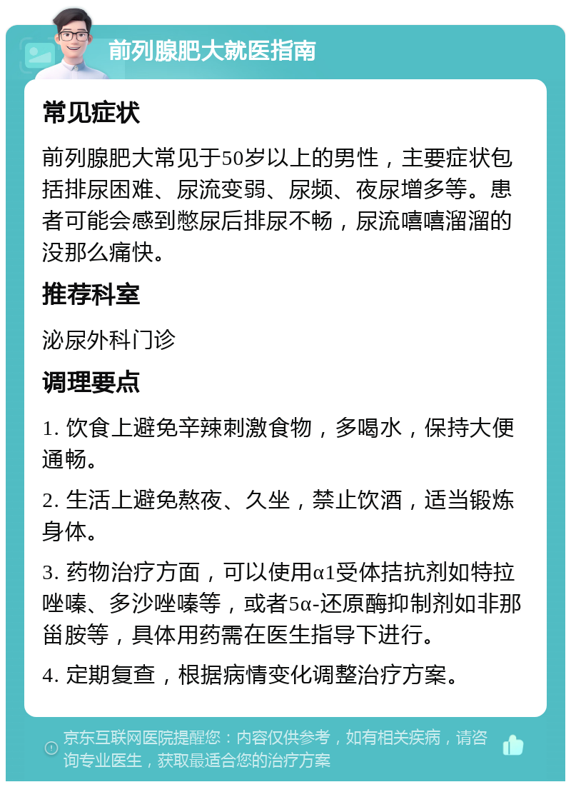 前列腺肥大就医指南 常见症状 前列腺肥大常见于50岁以上的男性，主要症状包括排尿困难、尿流变弱、尿频、夜尿增多等。患者可能会感到憋尿后排尿不畅，尿流嘻嘻溜溜的没那么痛快。 推荐科室 泌尿外科门诊 调理要点 1. 饮食上避免辛辣刺激食物，多喝水，保持大便通畅。 2. 生活上避免熬夜、久坐，禁止饮酒，适当锻炼身体。 3. 药物治疗方面，可以使用α1受体拮抗剂如特拉唑嗪、多沙唑嗪等，或者5α-还原酶抑制剂如非那甾胺等，具体用药需在医生指导下进行。 4. 定期复查，根据病情变化调整治疗方案。