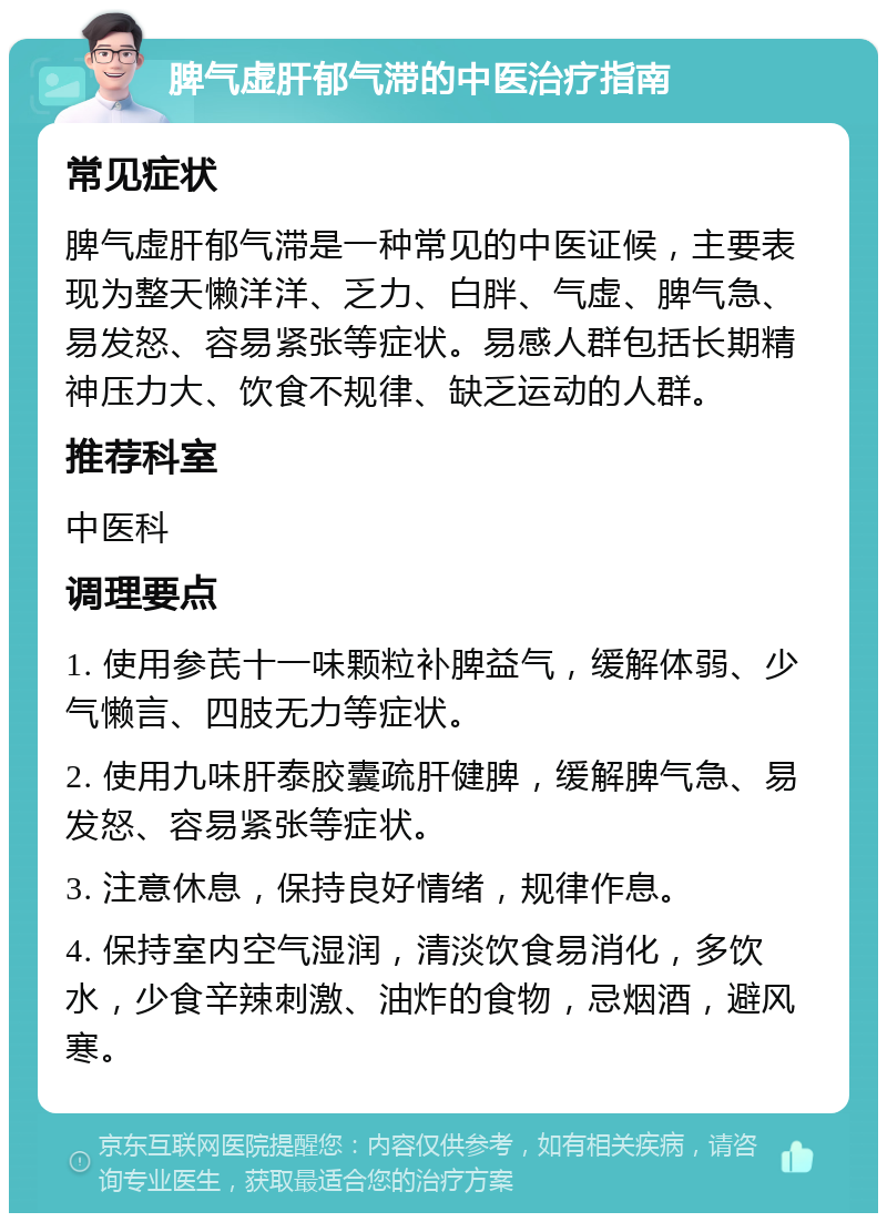 脾气虚肝郁气滞的中医治疗指南 常见症状 脾气虚肝郁气滞是一种常见的中医证候，主要表现为整天懒洋洋、乏力、白胖、气虚、脾气急、易发怒、容易紧张等症状。易感人群包括长期精神压力大、饮食不规律、缺乏运动的人群。 推荐科室 中医科 调理要点 1. 使用参芪十一味颗粒补脾益气，缓解体弱、少气懒言、四肢无力等症状。 2. 使用九味肝泰胶囊疏肝健脾，缓解脾气急、易发怒、容易紧张等症状。 3. 注意休息，保持良好情绪，规律作息。 4. 保持室内空气湿润，清淡饮食易消化，多饮水，少食辛辣刺激、油炸的食物，忌烟酒，避风寒。