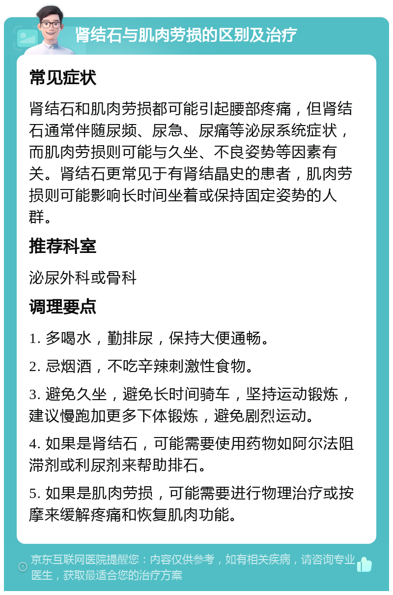 肾结石与肌肉劳损的区别及治疗 常见症状 肾结石和肌肉劳损都可能引起腰部疼痛，但肾结石通常伴随尿频、尿急、尿痛等泌尿系统症状，而肌肉劳损则可能与久坐、不良姿势等因素有关。肾结石更常见于有肾结晶史的患者，肌肉劳损则可能影响长时间坐着或保持固定姿势的人群。 推荐科室 泌尿外科或骨科 调理要点 1. 多喝水，勤排尿，保持大便通畅。 2. 忌烟酒，不吃辛辣刺激性食物。 3. 避免久坐，避免长时间骑车，坚持运动锻炼，建议慢跑加更多下体锻炼，避免剧烈运动。 4. 如果是肾结石，可能需要使用药物如阿尔法阻滞剂或利尿剂来帮助排石。 5. 如果是肌肉劳损，可能需要进行物理治疗或按摩来缓解疼痛和恢复肌肉功能。