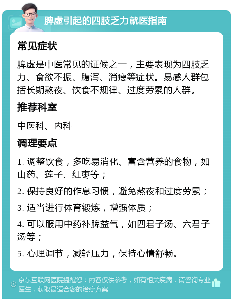 脾虚引起的四肢乏力就医指南 常见症状 脾虚是中医常见的证候之一，主要表现为四肢乏力、食欲不振、腹泻、消瘦等症状。易感人群包括长期熬夜、饮食不规律、过度劳累的人群。 推荐科室 中医科、内科 调理要点 1. 调整饮食，多吃易消化、富含营养的食物，如山药、莲子、红枣等； 2. 保持良好的作息习惯，避免熬夜和过度劳累； 3. 适当进行体育锻炼，增强体质； 4. 可以服用中药补脾益气，如四君子汤、六君子汤等； 5. 心理调节，减轻压力，保持心情舒畅。