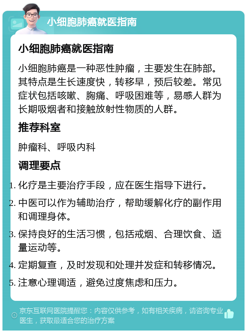 小细胞肺癌就医指南 小细胞肺癌就医指南 小细胞肺癌是一种恶性肿瘤，主要发生在肺部。其特点是生长速度快，转移早，预后较差。常见症状包括咳嗽、胸痛、呼吸困难等，易感人群为长期吸烟者和接触放射性物质的人群。 推荐科室 肿瘤科、呼吸内科 调理要点 化疗是主要治疗手段，应在医生指导下进行。 中医可以作为辅助治疗，帮助缓解化疗的副作用和调理身体。 保持良好的生活习惯，包括戒烟、合理饮食、适量运动等。 定期复查，及时发现和处理并发症和转移情况。 注意心理调适，避免过度焦虑和压力。