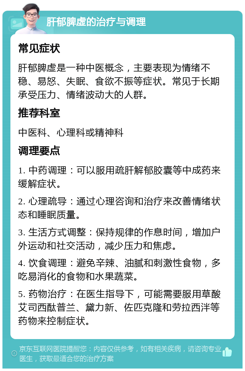 肝郁脾虚的治疗与调理 常见症状 肝郁脾虚是一种中医概念，主要表现为情绪不稳、易怒、失眠、食欲不振等症状。常见于长期承受压力、情绪波动大的人群。 推荐科室 中医科、心理科或精神科 调理要点 1. 中药调理：可以服用疏肝解郁胶囊等中成药来缓解症状。 2. 心理疏导：通过心理咨询和治疗来改善情绪状态和睡眠质量。 3. 生活方式调整：保持规律的作息时间，增加户外运动和社交活动，减少压力和焦虑。 4. 饮食调理：避免辛辣、油腻和刺激性食物，多吃易消化的食物和水果蔬菜。 5. 药物治疗：在医生指导下，可能需要服用草酸艾司西酞普兰、黛力新、佐匹克隆和劳拉西泮等药物来控制症状。