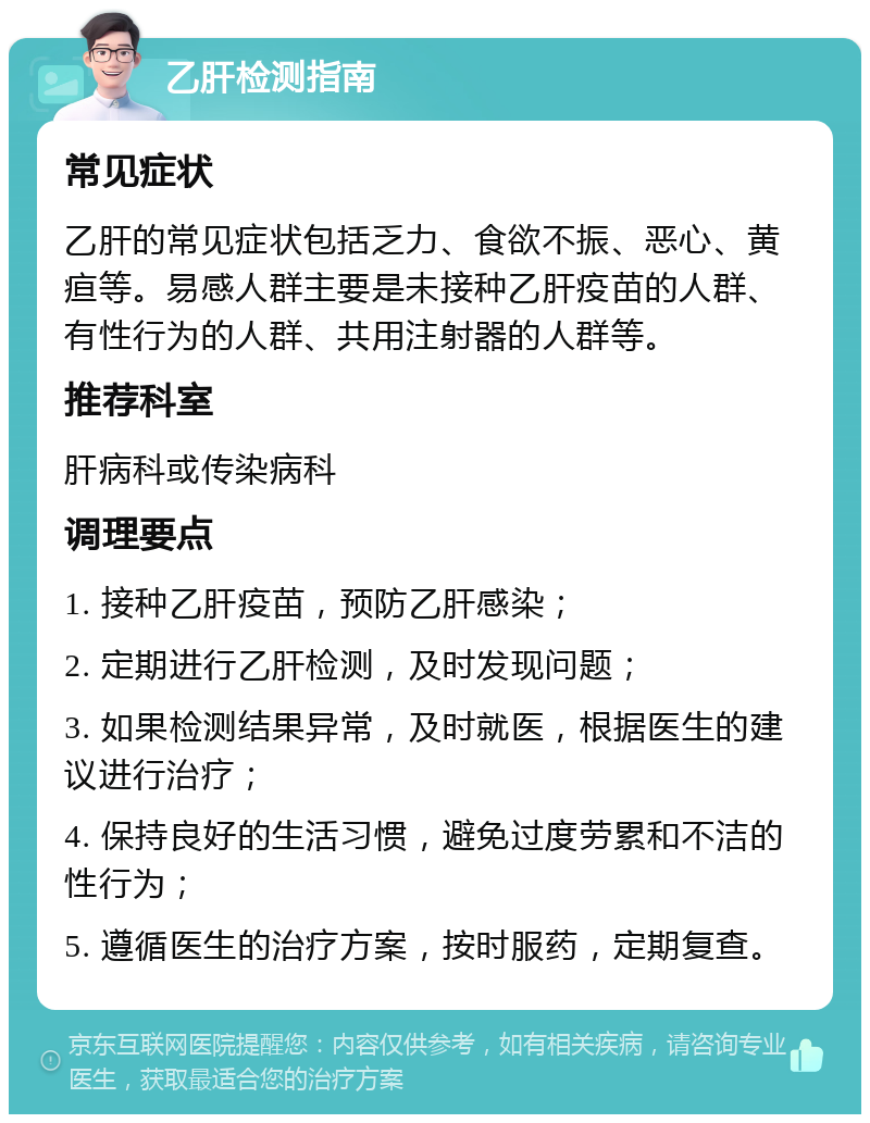 乙肝检测指南 常见症状 乙肝的常见症状包括乏力、食欲不振、恶心、黄疸等。易感人群主要是未接种乙肝疫苗的人群、有性行为的人群、共用注射器的人群等。 推荐科室 肝病科或传染病科 调理要点 1. 接种乙肝疫苗，预防乙肝感染； 2. 定期进行乙肝检测，及时发现问题； 3. 如果检测结果异常，及时就医，根据医生的建议进行治疗； 4. 保持良好的生活习惯，避免过度劳累和不洁的性行为； 5. 遵循医生的治疗方案，按时服药，定期复查。