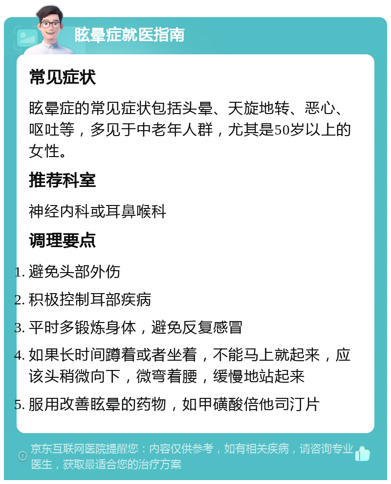 眩晕症就医指南 常见症状 眩晕症的常见症状包括头晕、天旋地转、恶心、呕吐等，多见于中老年人群，尤其是50岁以上的女性。 推荐科室 神经内科或耳鼻喉科 调理要点 避免头部外伤 积极控制耳部疾病 平时多锻炼身体，避免反复感冒 如果长时间蹲着或者坐着，不能马上就起来，应该头稍微向下，微弯着腰，缓慢地站起来 服用改善眩晕的药物，如甲磺酸倍他司汀片